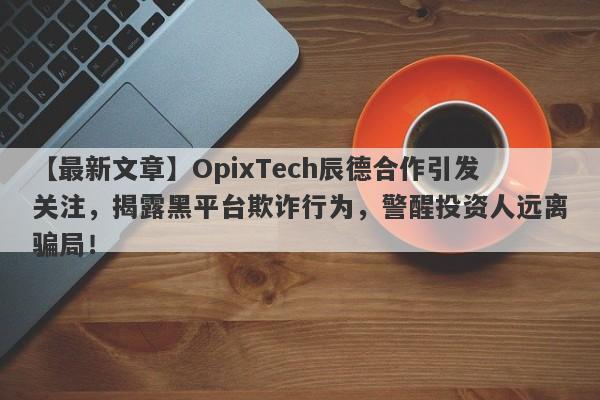 【最新文章】OpixTech辰德合作引发关注，揭露黑平台欺诈行为，警醒投资人远离骗局！-第1张图片-要懂汇