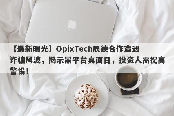 【最新曝光】OpixTech辰德合作遭遇诈骗风波，揭示黑平台真面目，投资人需提高警惕！-第1张图片-要懂汇