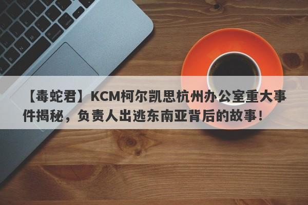 【毒蛇君】KCM柯尔凯思杭州办公室重大事件揭秘，负责人出逃东南亚背后的故事！-第1张图片-要懂汇