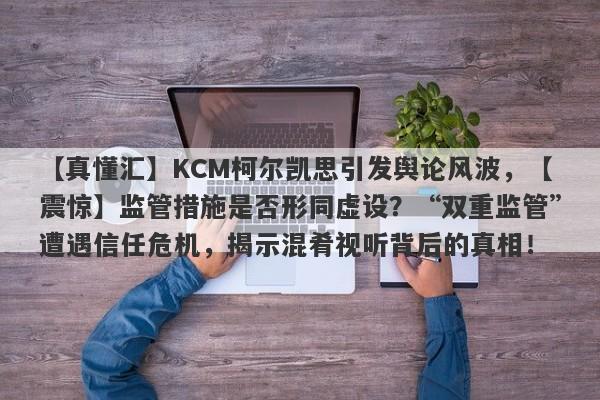 【真懂汇】KCM柯尔凯思引发舆论风波，【震惊】监管措施是否形同虚设？“双重监管”遭遇信任危机，揭示混肴视听背后的真相！-第1张图片-要懂汇