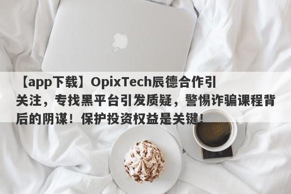 【app下载】OpixTech辰德合作引关注，专找黑平台引发质疑，警惕诈骗课程背后的阴谋！保护投资权益是关键！-第1张图片-要懂汇