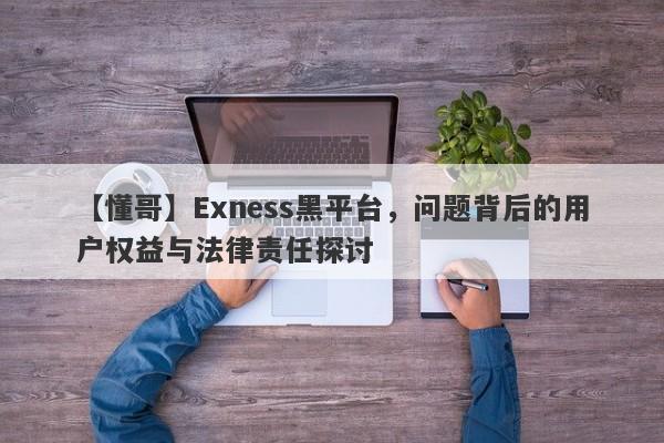 【懂哥】Exness黑平台，问题背后的用户权益与法律责任探讨-第1张图片-要懂汇