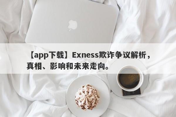 【app下载】Exness欺诈争议解析，真相、影响和未来走向。-第1张图片-要懂汇