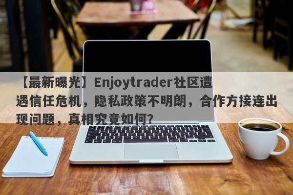 【最新曝光】Enjoytrader社区遭遇信任危机，隐私政策不明朗，合作方接连出现问题，真相究竟如何？-第1张图片-要懂汇