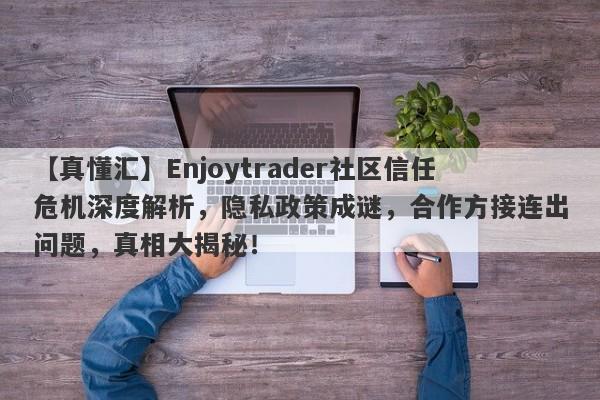 【真懂汇】Enjoytrader社区信任危机深度解析，隐私政策成谜，合作方接连出问题，真相大揭秘！-第1张图片-要懂汇