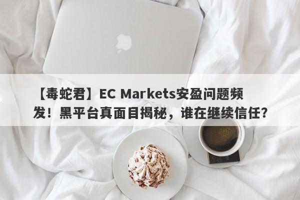 【毒蛇君】EC Markets安盈问题频发！黑平台真面目揭秘，谁在继续信任？-第1张图片-要懂汇