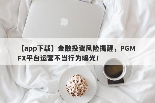 【app下载】金融投资风险提醒，PGM FX平台运营不当行为曝光！-第1张图片-要懂汇