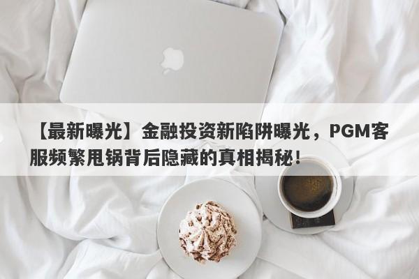 【最新曝光】金融投资新陷阱曝光，PGM客服频繁甩锅背后隐藏的真相揭秘！-第1张图片-要懂汇