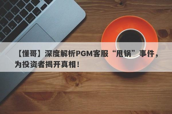 【懂哥】深度解析PGM客服“甩锅”事件，为投资者揭开真相！-第1张图片-要懂汇