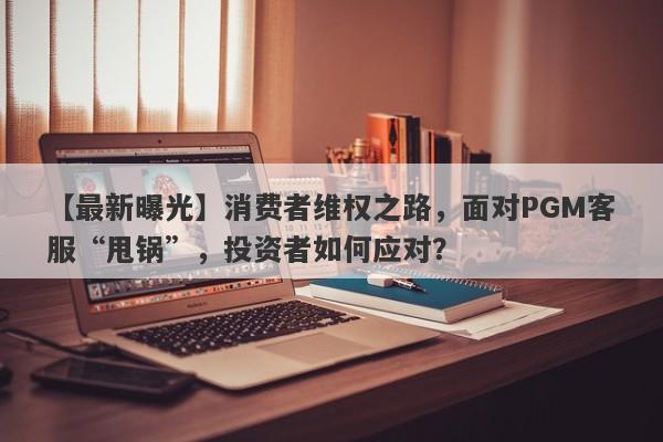 【最新曝光】消费者维权之路，面对PGM客服“甩锅”，投资者如何应对？-第1张图片-要懂汇