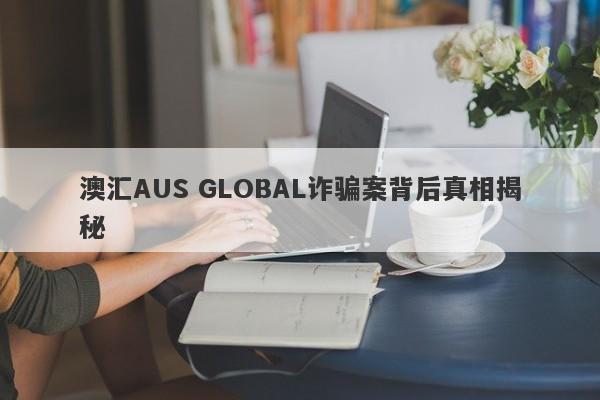 澳汇AUS GLOBAL诈骗案背后真相揭秘-第1张图片-要懂汇