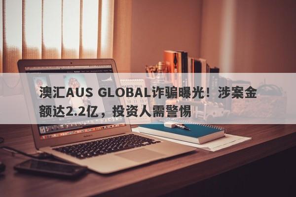 澳汇AUS GLOBAL诈骗曝光！涉案金额达2.2亿，投资人需警惕-第1张图片-要懂汇