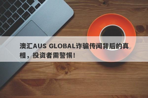 澳汇AUS GLOBAL诈骗传闻背后的真相，投资者需警惕！-第1张图片-要懂汇