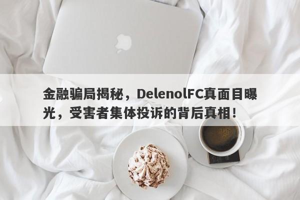 金融骗局揭秘，DelenolFC真面目曝光，受害者集体投诉的背后真相！-第1张图片-要懂汇