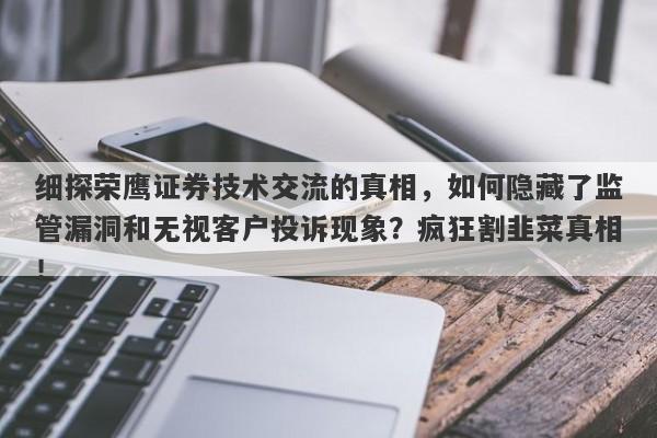 细探荣鹰证券技术交流的真相，如何隐藏了监管漏洞和无视客户投诉现象？疯狂割韭菜真相！-第1张图片-要懂汇