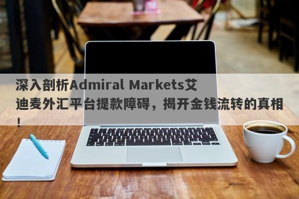 深入剖析Admiral Markets艾迪麦外汇平台提款障碍，揭开金钱流转的真相！-第1张图片-要懂汇