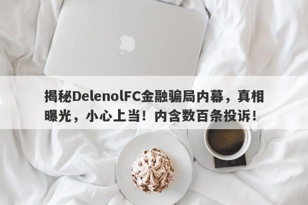 揭秘DelenolFC金融骗局内幕，真相曝光，小心上当！内含数百条投诉！-第1张图片-要懂汇