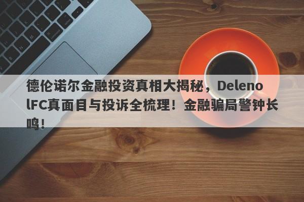 德伦诺尔金融投资真相大揭秘，DelenolFC真面目与投诉全梳理！金融骗局警钟长鸣！-第1张图片-要懂汇