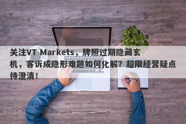 关注VT Markets，牌照过期隐藏玄机，客诉成隐形难题如何化解？超限经营疑点待澄清！-第1张图片-要懂汇