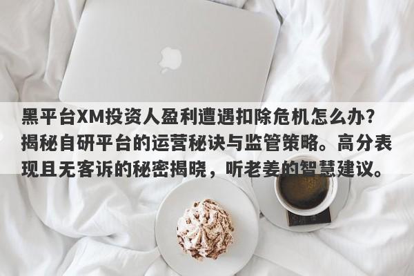 黑平台XM投资人盈利遭遇扣除危机怎么办？揭秘自研平台的运营秘诀与监管策略。高分表现且无客诉的秘密揭晓，听老姜的智慧建议。-第1张图片-要懂汇