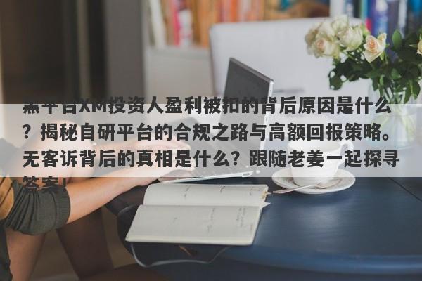 黑平台XM投资人盈利被扣的背后原因是什么？揭秘自研平台的合规之路与高额回报策略。无客诉背后的真相是什么？跟随老姜一起探寻答案！-第1张图片-要懂汇