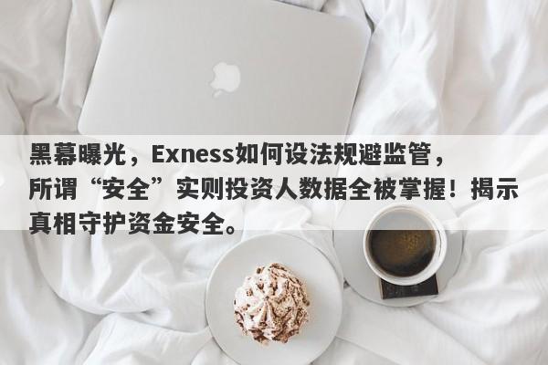 黑幕曝光，Exness如何设法规避监管，所谓“安全”实则投资人数据全被掌握！揭示真相守护资金安全。-第1张图片-要懂汇