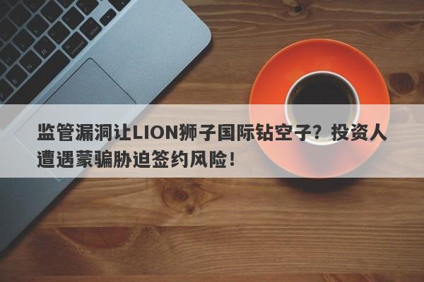 监管漏洞让LION狮子国际钻空子？投资人遭遇蒙骗胁迫签约风险！-第1张图片-要懂汇