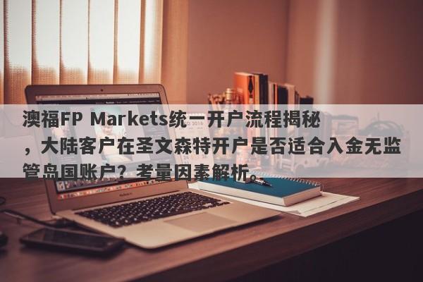 澳福FP Markets统一开户流程揭秘，大陆客户在圣文森特开户是否适合入金无监管岛国账户？考量因素解析。-第1张图片-要懂汇