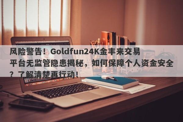 风险警告！Goldfun24K金丰来交易平台无监管隐患揭秘，如何保障个人资金安全？了解清楚再行动！-第1张图片-要懂汇