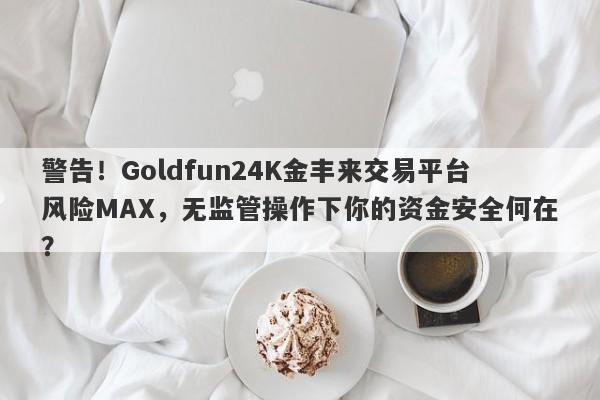 警告！Goldfun24K金丰来交易平台风险MAX，无监管操作下你的资金安全何在？-第1张图片-要懂汇