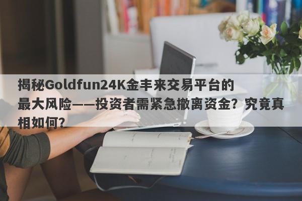 揭秘Goldfun24K金丰来交易平台的最大风险——投资者需紧急撤离资金？究竟真相如何？-第1张图片-要懂汇