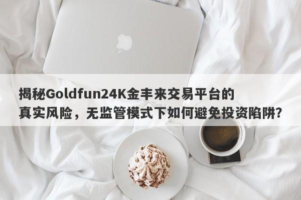 揭秘Goldfun24K金丰来交易平台的真实风险，无监管模式下如何避免投资陷阱？-第1张图片-要懂汇