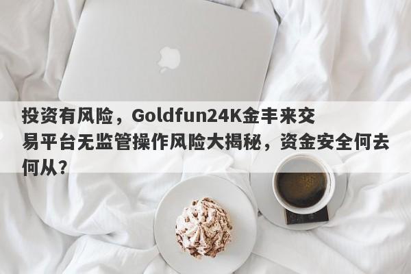 投资有风险，Goldfun24K金丰来交易平台无监管操作风险大揭秘，资金安全何去何从？-第1张图片-要懂汇