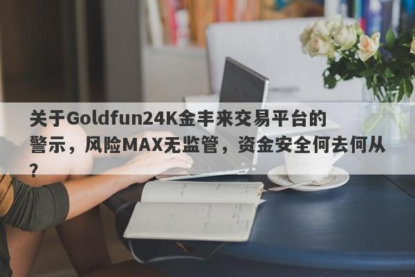 关于Goldfun24K金丰来交易平台的警示，风险MAX无监管，资金安全何去何从？-第1张图片-要懂汇