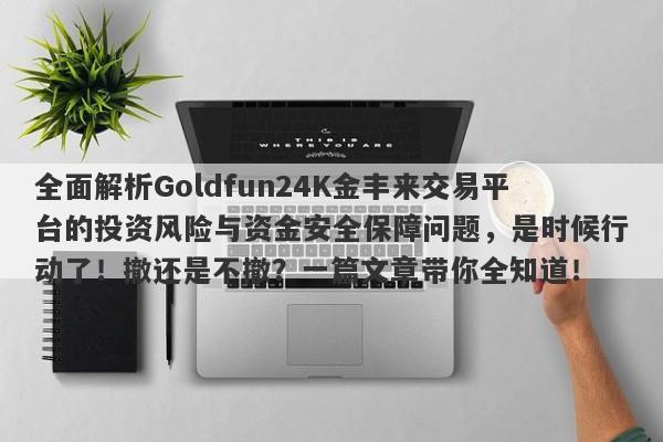 全面解析Goldfun24K金丰来交易平台的投资风险与资金安全保障问题，是时候行动了！撤还是不撤？一篇文章带你全知道！-第1张图片-要懂汇