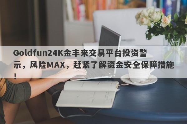 Goldfun24K金丰来交易平台投资警示，风险MAX，赶紧了解资金安全保障措施！-第1张图片-要懂汇