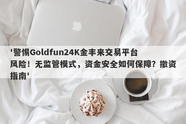 '警惕Goldfun24K金丰来交易平台风险！无监管模式，资金安全如何保障？撤资指南'-第1张图片-要懂汇