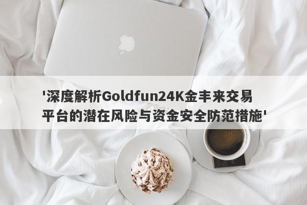 '深度解析Goldfun24K金丰来交易平台的潜在风险与资金安全防范措施'-第1张图片-要懂汇