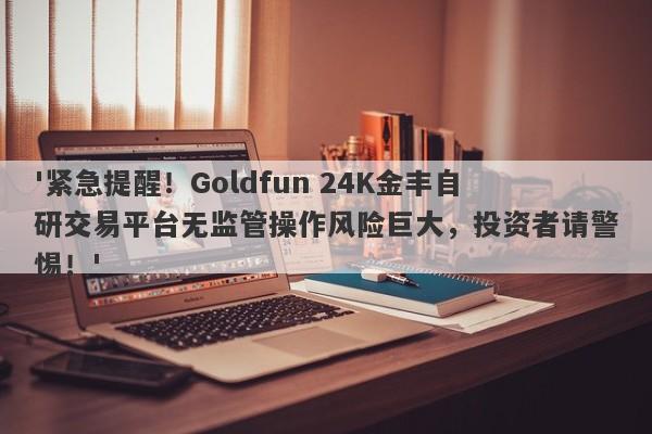 '紧急提醒！Goldfun 24K金丰自研交易平台无监管操作风险巨大，投资者请警惕！'-第1张图片-要懂汇