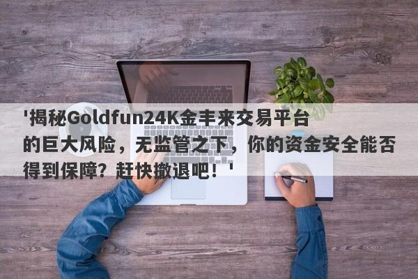 '揭秘Goldfun24K金丰来交易平台的巨大风险，无监管之下，你的资金安全能否得到保障？赶快撤退吧！'-第1张图片-要懂汇