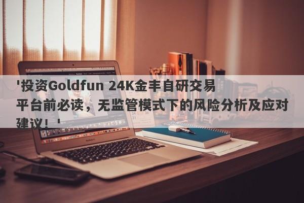 '投资Goldfun 24K金丰自研交易平台前必读，无监管模式下的风险分析及应对建议！'-第1张图片-要懂汇