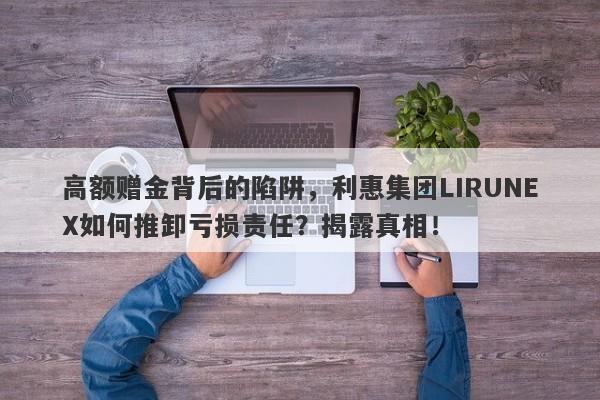 高额赠金背后的陷阱，利惠集团LIRUNEX如何推卸亏损责任？揭露真相！-第1张图片-要懂汇