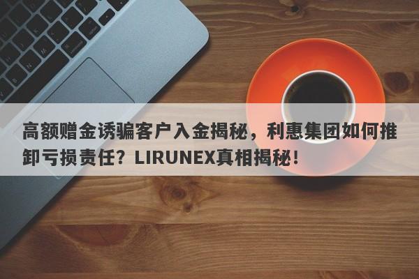 高额赠金诱骗客户入金揭秘，利惠集团如何推卸亏损责任？LIRUNEX真相揭秘！-第1张图片-要懂汇