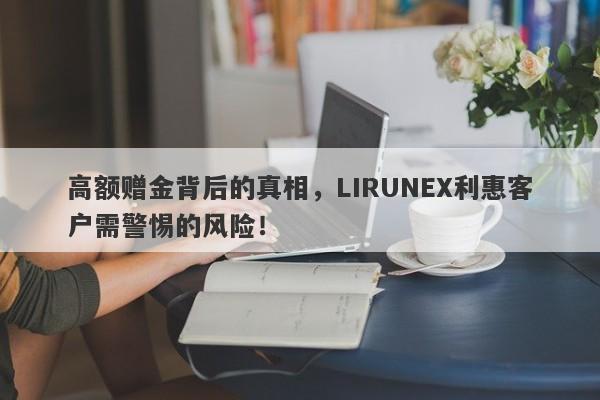 高额赠金背后的真相，LIRUNEX利惠客户需警惕的风险！-第1张图片-要懂汇