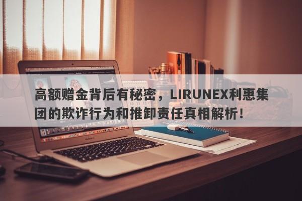 高额赠金背后有秘密，LIRUNEX利惠集团的欺诈行为和推卸责任真相解析！-第1张图片-要懂汇