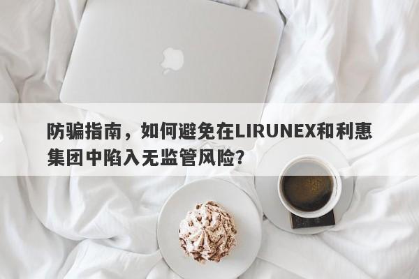 防骗指南，如何避免在LIRUNEX和利惠集团中陷入无监管风险？-第1张图片-要懂汇