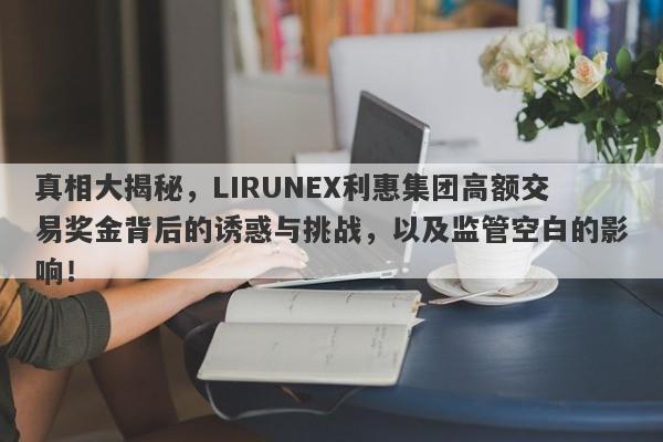 真相大揭秘，LIRUNEX利惠集团高额交易奖金背后的诱惑与挑战，以及监管空白的影响！-第1张图片-要懂汇