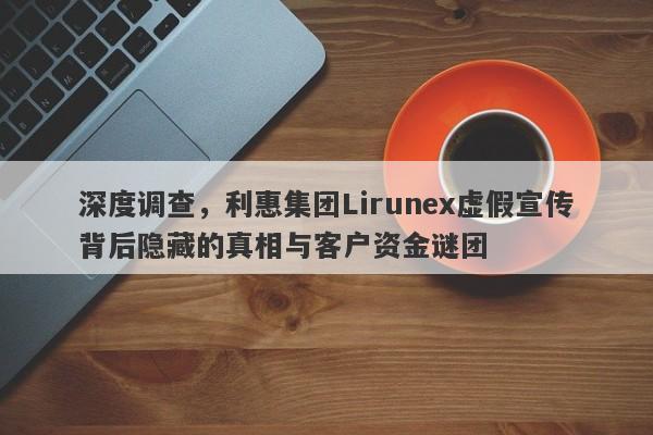 深度调查，利惠集团Lirunex虚假宣传背后隐藏的真相与客户资金谜团-第1张图片-要懂汇