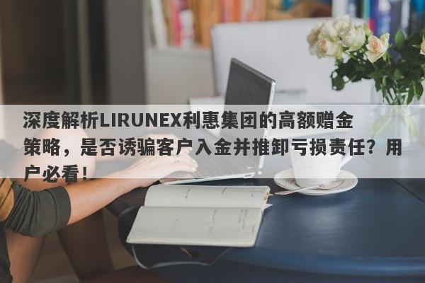 深度解析LIRUNEX利惠集团的高额赠金策略，是否诱骗客户入金并推卸亏损责任？用户必看！-第1张图片-要懂汇