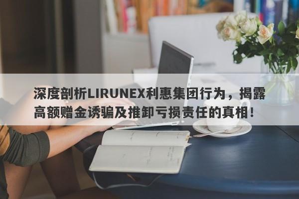 深度剖析LIRUNEX利惠集团行为，揭露高额赠金诱骗及推卸亏损责任的真相！-第1张图片-要懂汇